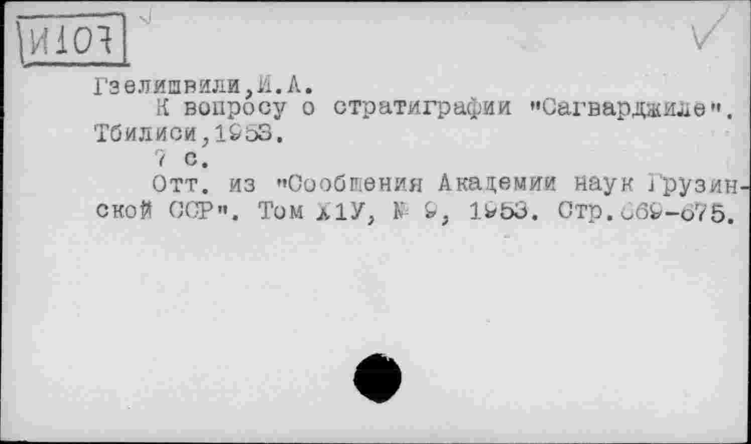 ﻿И10Ч
Гзелишвили,И.А.
К вопросу о стратиграфии "Сагвардаиле". Тбилиси,1S53.
7 с.
Отт. из "Сообщения Академии наук Грузин ской ССР". Том л!У, N Ь, 1>53. Стр. ÔÔ&-075.